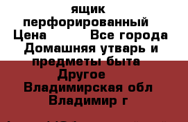 ящик  перфорированный › Цена ­ 250 - Все города Домашняя утварь и предметы быта » Другое   . Владимирская обл.,Владимир г.